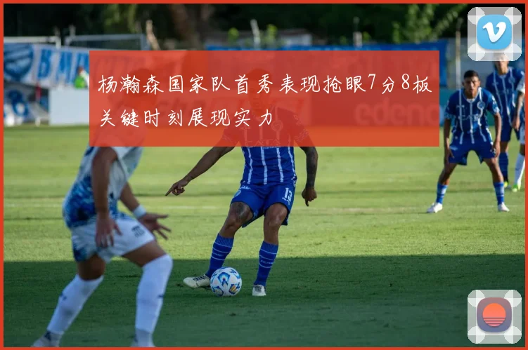 杨瀚森国家队首秀表现抢眼7分8板关键时刻展现实力