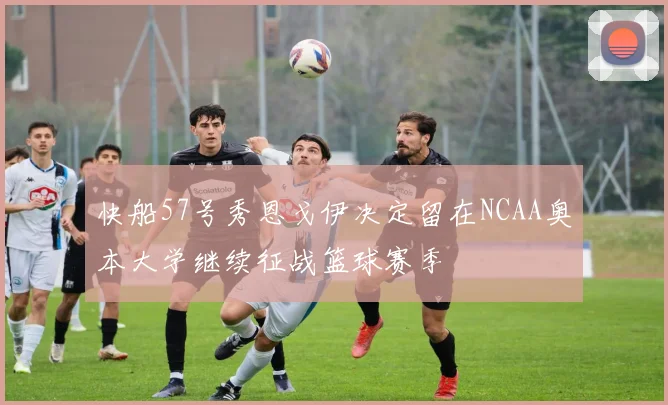 快船57号秀恩戈伊决定留在NCAA奥本大学继续征战篮球赛季