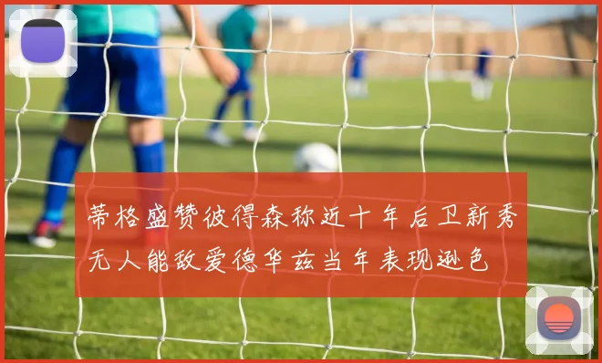 蒂格盛赞彼得森称近十年后卫新秀无人能敌爱德华兹当年表现逊色