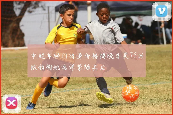 中超年轻门将身价榜揭晓李昊75万欧领衔姚浩洋紧随其后
