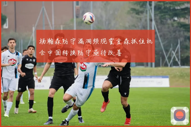杨瀚森防守漏洞频现霍金森抓住机会中国转换防守亟待改善