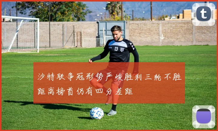 沙特联争冠形势严峻胜利三轮不胜距离榜首仍有四分差距