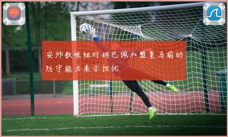 安帅教练组对姆巴佩加盟皇马前的防守能力表示担忧