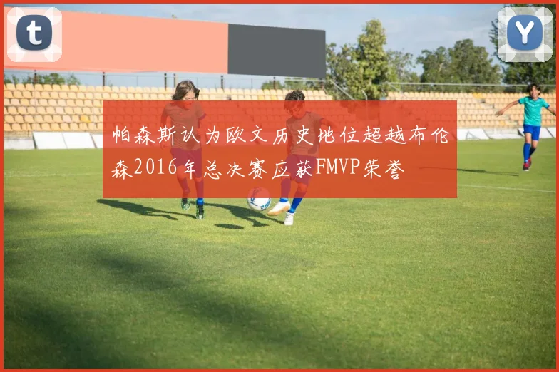帕森斯认为欧文历史地位超越布伦森2016年总决赛应获FMVP荣誉