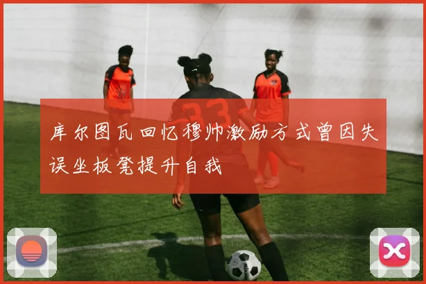 库尔图瓦回忆穆帅激励方式曾因失误坐板凳提升自我