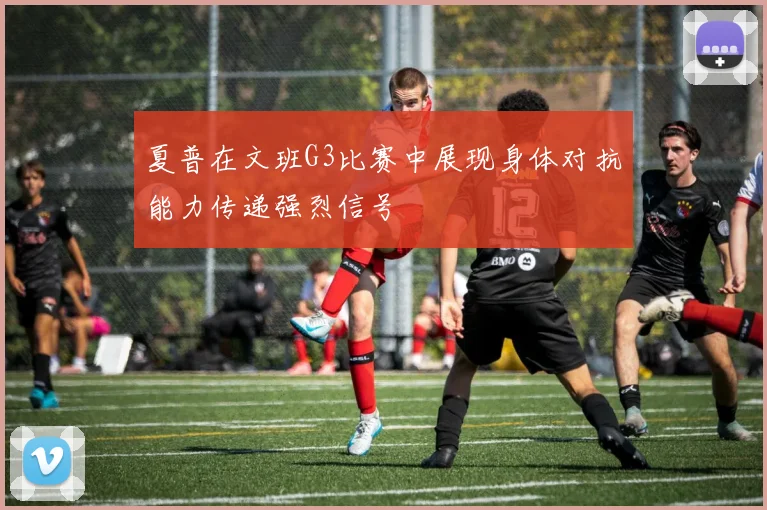 夏普在文班G3比赛中展现身体对抗能力传递强烈信号