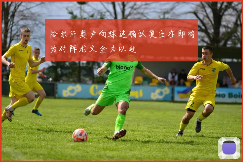 恰尔汗奥卢向球迷确认复出在即将为对阵尤文全力以赴