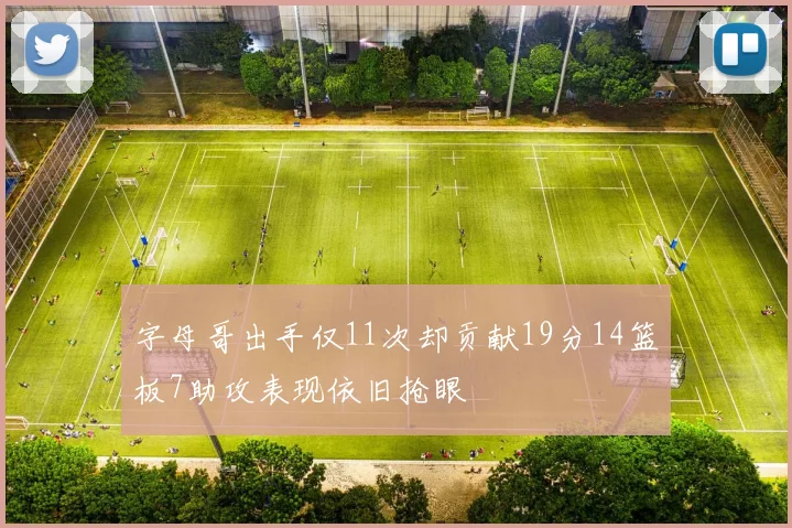 字母哥出手仅11次却贡献19分14篮板7助攻表现依旧抢眼