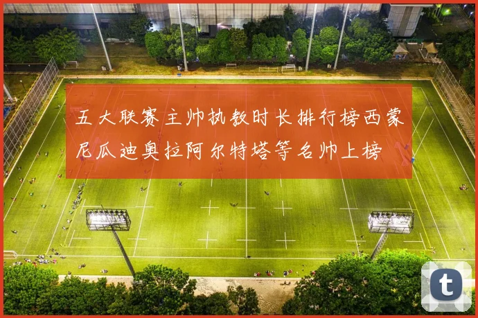 五大联赛主帅执教时长排行榜西蒙尼瓜迪奥拉阿尔特塔等名帅上榜