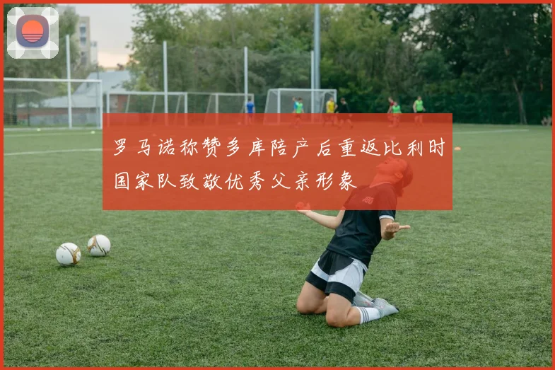 罗马诺称赞多库陪产后重返比利时国家队致敬优秀父亲形象