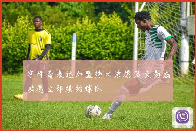 字母哥表达加盟热火意愿若交易成功愿立即续约球队