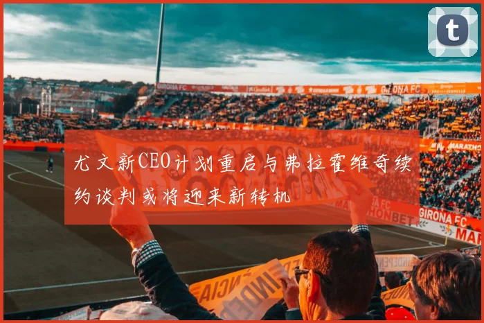 尤文新CEO计划重启与弗拉霍维奇续约谈判或将迎来新转机