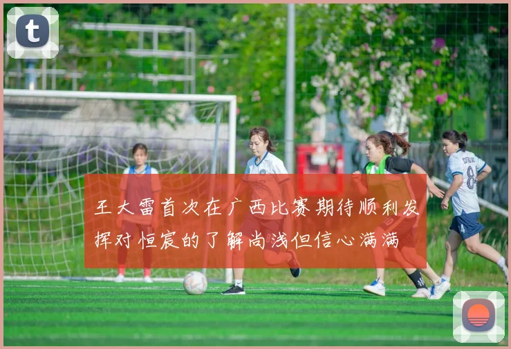 王大雷首次在广西比赛期待顺利发挥对恒宸的了解尚浅但信心满满