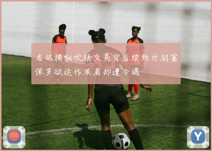 名记揭秘吹杨交易背后续约计划富保罗欲运作浓眉却遭冷遇